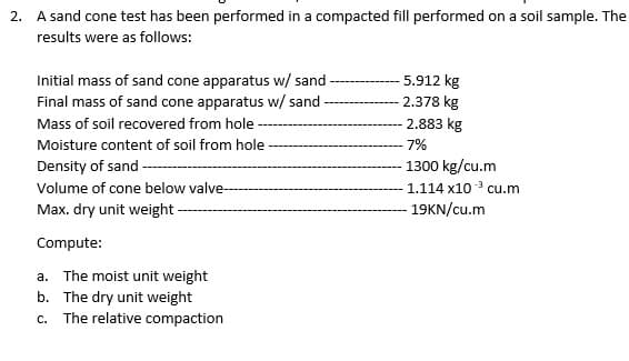 2. A sand cone test has been performed in a compacted fill performed on a soil sample. The
results were as follows:
Initial mass of sand cone apparatus w/ sand
Final mass of sand cone apparatus w/ sand
5.912 kg
2.378 kg
Mass of soil recovered from hole
2.883 kg
Moisture content of soil from hole
-7%
Density of sand -
1300 kg/cu.m
Volume of cone below valve-
1.114 x10 cu.m
Max. dry unit weight -
- 19KN/cu.m
Compute:
a. The moist unit weight
b. The dry unit weight
c. The relative compaction
