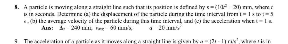8. A particle is moving along a straight line such that its position is defined by s = (10r + 20) mm, where t
is in seconds. Determine (a) the displacement of the particle during the time interval from t l1s to t 5
s, (b) the average velocity of the particle during this time interval, and (c) the acceleration when t 1 s.
Ans: As = 240 mm; vavg = 60 mm/s;
a = 20 mm/s?
9. The acceleration of a particle as it moves along a straight line is given by a = (2t - 1) m/s, where t is in
