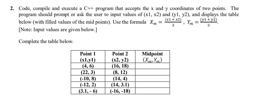 2. Code, compile and execute a C++ program that accepts the x and y coordinates of two points. The
program should prompt or ask the user to input values of (x1, x2) and (yl, y2), and displays the table
(x1+ x2)
(y1 + y2)
below (with filled values of the mid points). Use the formula Xm
Ym =
2
2
[Note: Input values are given below.]
Complete the table below.
Point 1
Point 2
Midpoint
(Xm, Ym).
(x1,y1)
(4, 6)
(22, 3)
(-10, 8)
(-12, 2)
(3.1, - 6)
(x2, y2)
(16, 18)
(8, 12)
(14, 4)
(14, 3.1)
(-16, -18)
