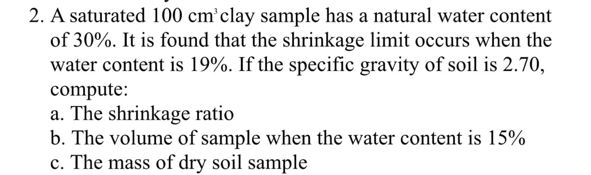 2. A saturated 100 cm clay sample has a natural water content
of 30%. It is found that the shrinkage limit occurs when the
water content is 19%. If the specific gravity of soil is 2.70,
compute:
a. The shrinkage ratio
b. The volume of sample when the water content is 15%
c. The mass of dry soil sample
