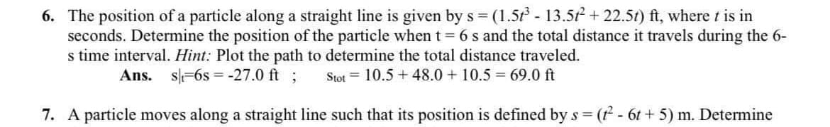 6. The position of a particle along a straight line is given by s = (1.5r - 13.52 + 22.5t) ft, where t is in
seconds. Determine the position of the particle when t = 6 s and the total distance it travels during the 6-
s time interval. Hint: Plot the path to determine the total distance traveled.
Ans.
s=6s = -27.0 ft ;
Stot = 10.5 + 48.0+ 10.5 69.0 ft
7. A particle moves along a straight line such that its position is defined by s = ( - 6t + 5) m. Determine
