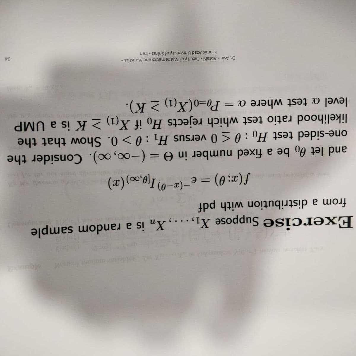 slea
Exercise Suppose X1, .
Xn is a random sample
from a distribution with pdf
f (x; 0) = e'
-(z-0) I10,00) (æ).
and let 00 be a fixed number in e = (-∞, x). Consider the
one-sided test Ho : 0 <0 versus H1 :0 > 0. Show that the
likelihood ratio test which rejects Ho if X(1 >K is a UMP
Pg=o(X(1) 2 K).
%3D
level a test where a =
Dr. Asieh Abtahi - Faculty of Mathematics and Statistics -
Islamic Azad University of Shiraz - Iran
24
