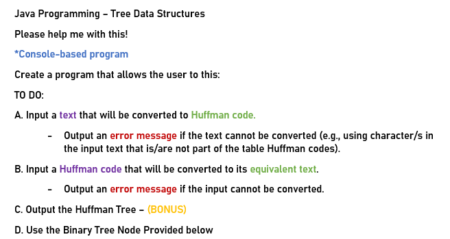 Java Programming - Tree Data Structures
Please help me with this!
*Console-based program
Create a program that allows the user to this:
TO DO:
A. Input a text that will be converted to Huffman code.
- Output an error message if the text cannot be converted (e.g., using character/s in
the input text that is/are not part of the table Huffman codes).
B. Input a Huffman code that will be converted to its equivalent text.
- Output an error message if the input cannot be converted.
C. Output the Huffman Tree - (BONUS)
D. Use the Binary Tree Node Provided below

