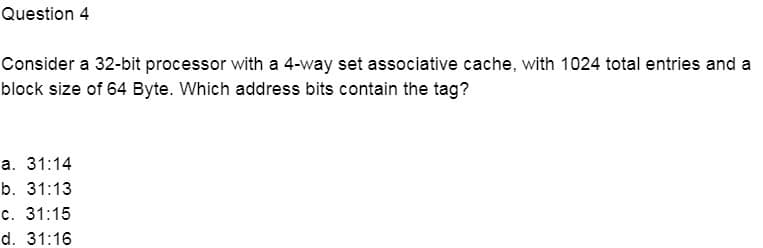 Question 4
Consider a 32-bit processor with a 4-way set associative cache, with 1024 total entries and a
block size of 64 Byte. Which address bits contain the tag?
а. 31:14
b. 31:13
c. 31:15
d. 31:16
