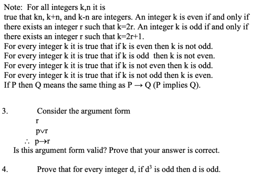 Note: For all integers k,n it is
true that kn, k+n, and k-n are integers. An integer k is even if and only if
there exists an integer r such that k=2r. An integer k is odd if and only if
there exists an integer r such that k=2r+1.
For every integer k it is true that if k is even then k is not odd.
For every integer k it is true that if k is odd then k is not even.
For every integer k it is true that if k is not even then k is odd.
For every integer k it is true that if k is not odd then k is even.
If P then Q means the same thing as P → Q (P implies Q).
3.
Consider the argument form
pvr
.. p→r
Is this argument form valid? Prove that your answer is correct.
4.
Prove that for every integer d, if d³ is odd then d is odd.
