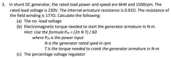 3. In shunt DC generator, the rated load power and speed are 6kW and 1500rpm. The
rated load voltage is 230V. The internal armature resistance is 0.920. The resistance of
the field winding is 1770. Calculate the following:
(a) The no -load voltage
(b) Electromagnetic torque needed to start the generator armature in N-m
Hint: Use the formula Pin = (2n N T) / 60
where PIn is the power input
N is the generator rated sped in rpm
Tis the torque needed to crank the generator armature in N-m
(c) The percentage voltage regulator
