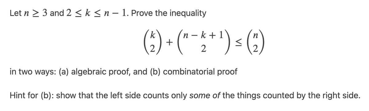 Let n > 3 and 2 < k < n – 1. Prove the inequality
(;) - (*- **) > (;)
')<(3)
k
n – k +
+
in two ways: (a) algebraic proof, and (b) combinatorial proof
Hint for (b): show that the left side counts only some of the things counted by the right side.

