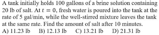 A tank initially holds 100 gallons of a brine solution containing
20 lb of salt. At t = 0, fresh water is poured into the tank at the
rate of 5 gal/min, while the well-stirred mixture leaves the tank
at the same rate. Find the amount of salt after 10 minutes.
A) 11.23 lb
B) 12.13 lb
C) 13.21 lb
D) 21.31 lb
