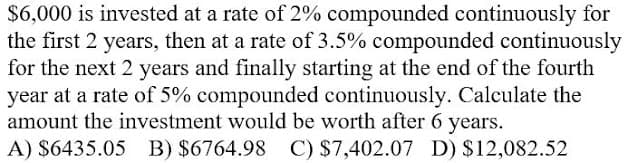 $6,000 is invested at a rate of 2% compounded continuously for
the first 2 years, then at a rate of 3.5% compounded continuously
for the next 2 years and finally starting at the end of the fourth
year at a rate of 5% compounded continuously. Calculate the
amount the investment would be worth after 6 years.
A) $6435.05
B) $6764.98 C) $7,402.07 D) $12,082.52
