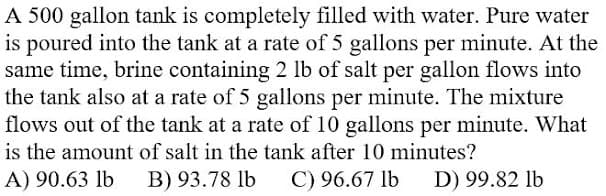 A 500 gallon tank is completely filled with water. Pure water
is poured into the tank at a rate of 5 gallons per minute. At the
same time, brine containing 2 lb of salt per gallon flows into
the tank also at a rate of 5 gallons per minute. The mixture
flows out of the tank at a rate of 10 gallons per minute. What
is the amount of salt in the tank after 10 minutes?
A) 90.63 lb
B) 93.78 lb
C) 96.67 lb
D) 99.82 lb
