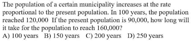 The population of a certain municipality increases at the rate
proportional to the present population. In 100 years, the population
reached 120,000 If the present population is 90,000, how long will
it take for the population to reach 160,000?
A) 100 years B) 150 years C) 200 years D) 250 years
