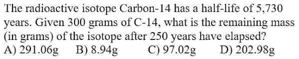 The radioactive isotope Carbon-14 has a half-life of 5,730
years. Given 300 grams of C-14, what is the remaining mass
(in grams) of the isotope after 250 years have elapsed?
A) 291.06g
B) 8.94g
C) 97.02g
D) 202.98g
