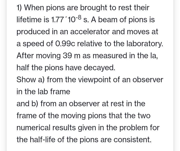 1) When pions are brought to rest their
lifetime is 1.77 '10-8 s. A beam of pions is
produced in an accelerator and moves at
a speed of 0.99c relative to the laboratory.
After moving 39 m as measured in the la,
half the pions have decayed.
Show a) from the viewpoint of an observer
in the lab frame
and b) from an observer at rest in the
frame of the moving pions that the two
numerical results given in the problem for
the half-life of the pions are consistent.
