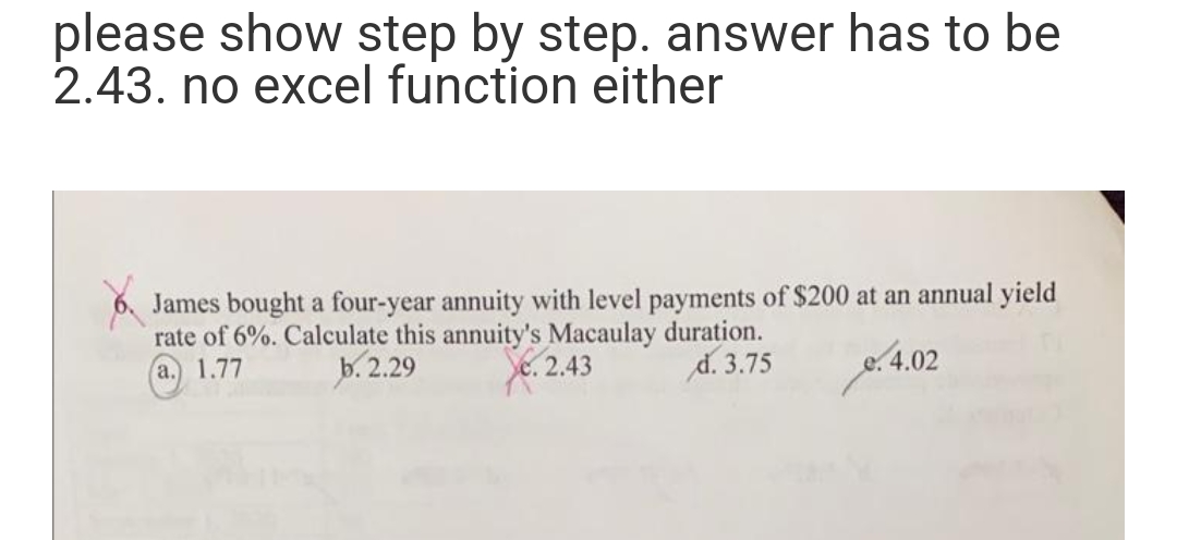please show step by step. answer has to be
2.43. no excel function either
James bought a four-year annuity with level payments of $200 at an annual yield
rate of 6%. Calculate this annuity's Macaulay duration.
a. 1.77
b. 2.29
2.43
d. 3.75
4.02

