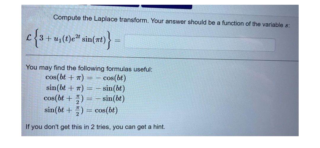 Compute the Laplace transform. Your answer should be a function of the variable s:
L{3+ u1(t)e" sin(nt)
%3D
You may find the following formulas useful:
cos(bt + 7) =
sin(bt + T) = – sin(bt)
cos(bt + ) = – sin(bt)
sin(bt + ) = cos(bt)
-cos(bt)
If you don't get this in 2 tries, you can get a hint.
