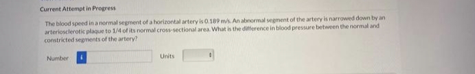 Current Attempt in Progress
The blood speed in a normal segment of a horizontal artery is 0.189 m/s. An abnormal segment of the artery is narrowed down by an
arteriosclerotic plaque to 1/4 of its normal cross-sectional area. What is the difference in blood pressure between the normal and
constricted segments of the artery?
Number
Units
