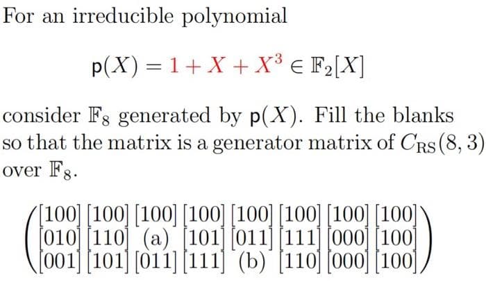 For an irreducible polynomial
p(X) = 1+X +X³ € F2[X]
consider Fs generated by p(X). Fill the blanks
so that the matrix is a generator matrix of CRS (8, 3)
over Fg.
[100] [100] [100] [100] [100] [100] [100] [100]
[010] [110] (a) [101] [011] [111] [000][100]
101 (011]
|111] (b)'(110 000 |100
