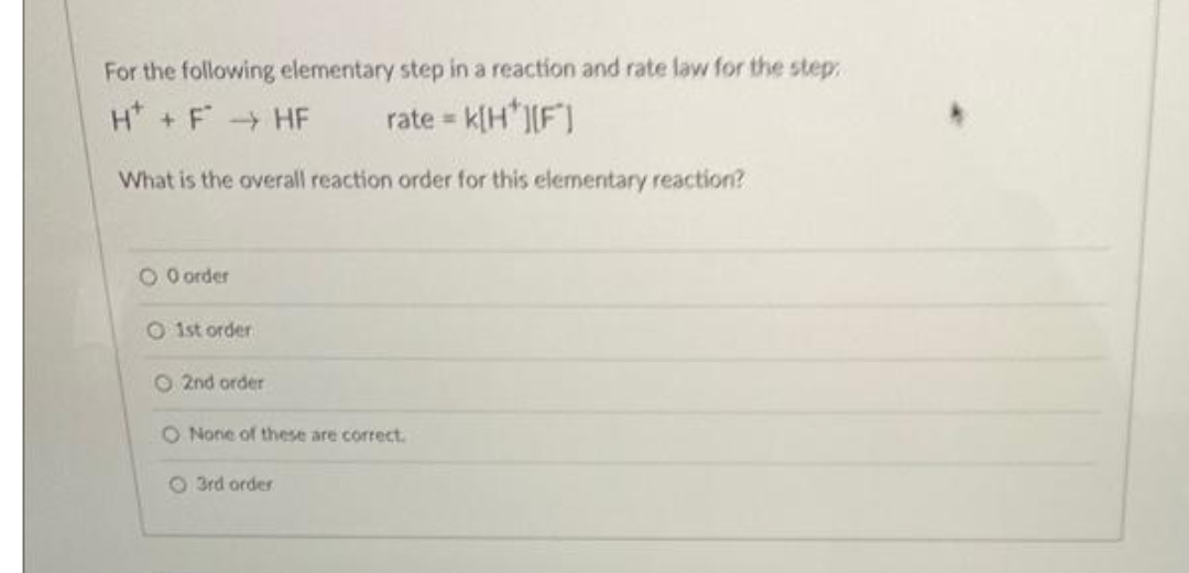 For the following elementary step in a reaction and rate law for the step
H +F HF
rate = k[H*J[F]
What is the overall reaction order for this elementary reaction?
O O order
O 1st order
O 2nd order
O None of these are correct.
O 3rd order
