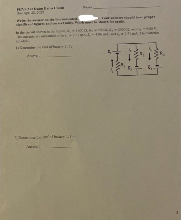 PHYS 212 Exam Extra Credit
Name
Due Apr. 22, 2022
Write the answer on the line indicated.
significant figures and correct units. Work must be shown for credit.
Your answers should have proper
In the circuit shown in the figure, R = 1000 2 R = 500 2, R, = 2000 2, and E, -9.00 V.
The currents are measured to be l = 7.57 mA, Iz = 4,86 mA, and I, =2.71 mA. The batteries
are ideal.
1) Determine the emf of buttery 2, Ez.
Answer:
R,
2) Determine the emf of battery 1, E.
Answer:
