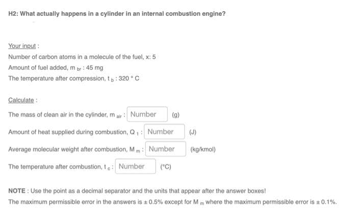 H2: What actually happens in a cylinder in an internal combustion engine?
Your input :
Number of carbon atoms in a molecule of the fuel, x: 5
Amount of fuel added, m br : 45 mg
The temperature after compression, t,: 320 ° C
Calculate :
The mass of clean air in the cylinder, mair : Number
(g)
Amount of heat supplied during combustion, Q, : Number
(J)
Average molecular weight after combustion, M m: Number
(kg/kmol)
The temperature after combustion, t: Number
(°C)
NOTE : Use the point as a decimal separator and the units that appear after the answer boxes!
The maximum permissible error in the answers is + 0.5% except for M m where the maximum permissible error is + 0.1%.
