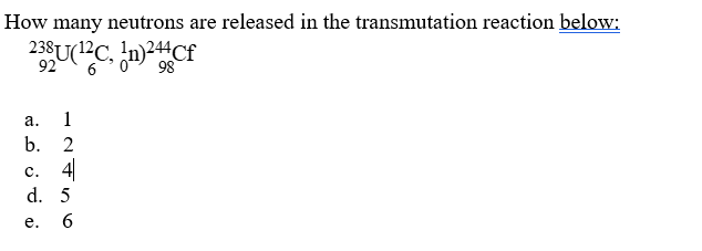 How many neutrons are released in the transmutation reaction below:
238U(?C. n)Cf
92
6
а.
1
b. 2
с. 4
d. 5
e.
