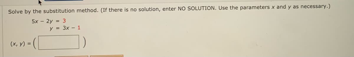 Solve by the substitution method. (If there is no solution, enter NO SOLUTION. Use the parameters x and y as necessary.)
5x - 2y = 3
y = 3x – 1
(x, V) = (|
