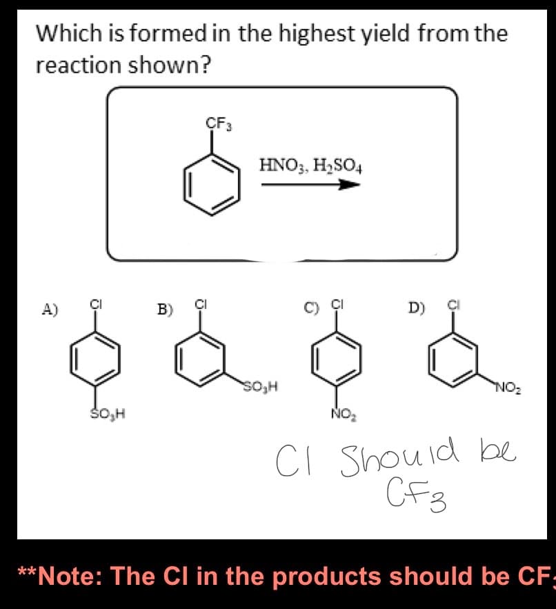 Which is formed in the highest yield from the
reaction shown?
SO,H
B)
CF3
HNO3, H₂SO4
SO₂H
NO₂
D)
NO₂
CI Should be
CF3
**Note: The Cl in the products should be CF;