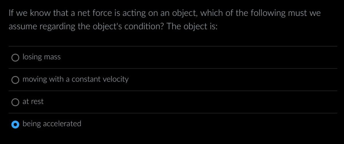 If we know that a net force is acting on an object, which of the following must we
assume regarding the object's condition? The object is:
losing mass
moving with a constant velocity
at rest
being accelerated