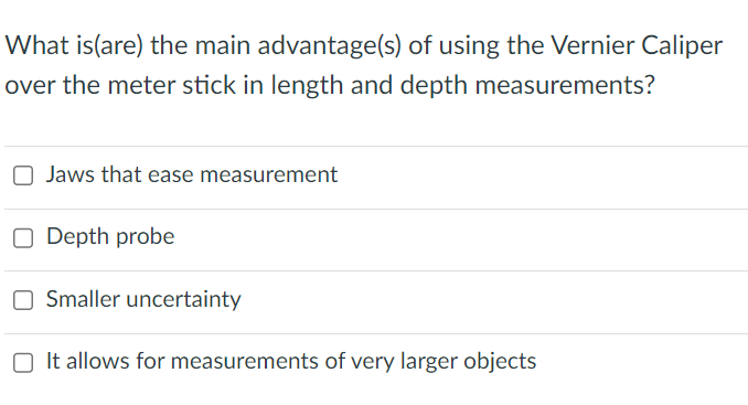 What is(are) the main advantage(s) of using the Vernier Caliper
over the meter stick in length and depth measurements?
Jaws that ease measurement
O Depth probe
OSmaller uncertainty
It allows for measurements of very larger objects