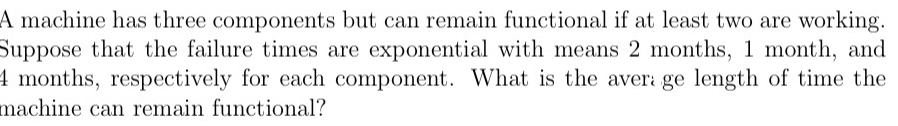 A machine has three components but can remain functional if at least two are working.
Suppose that the failure times are exponential with means 2 months, 1 month, and
4 months, respectively for each component. What is the aver: ge length of time the
machine can remain functional?
