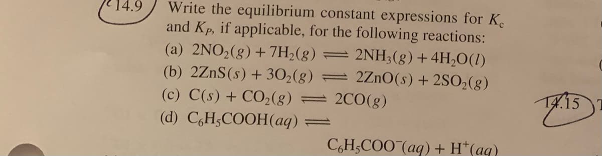 14.9
Write the equilibrium constant expressions for K.
and Kp, if applicable, for the following reactions:
2NH3(8)+4H2O(1)
2Zn0(s) + 2SO2(g)
(a) 2NO2(g) + 7H2(8) =
(b) 2ZnS(s) + 302(g)
(c) C(s) + CO2(g)
(d) C,H;COOH(aq)=
= 2CO(g)
K.15
C,H;COO (aq) + H*(aq)
