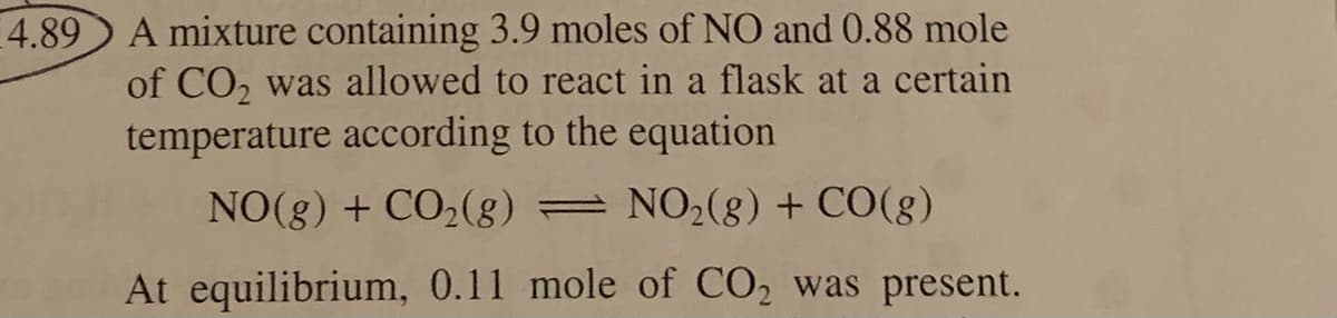 A mixture containing 3.9 moles of NO and 0.88 mole
of CO, was allowed to react in a flask at a certain
temperature according to the equation
4.89
NO(g) + CO2(g) = NO2(g) + CO(g)
At equilibrium, 0.11 mole of CO2 was present.
