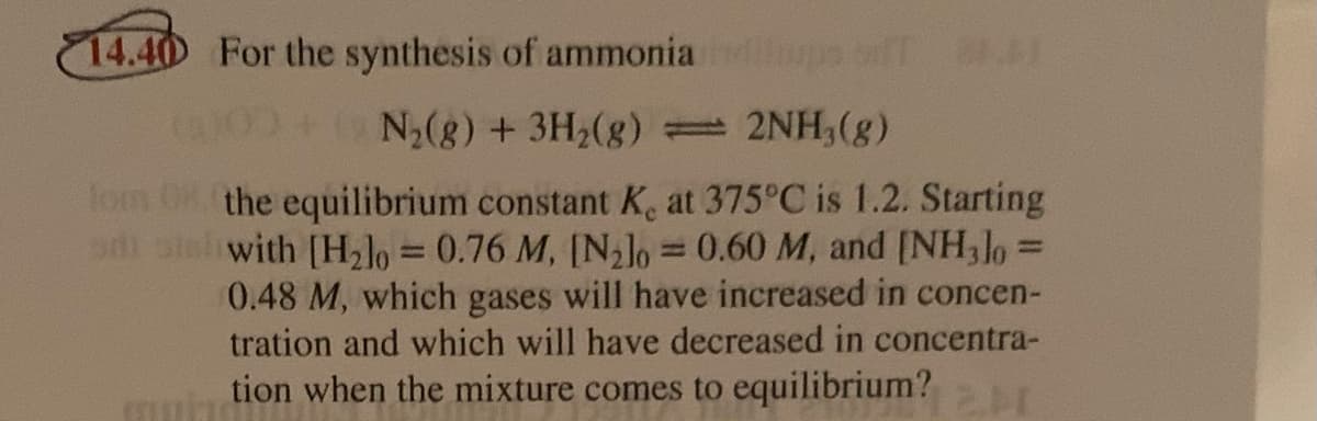 14.40 For the synthesis of ammonia f
0+N,(g) + 3H2(g) = 2NH3(g)
lom 08 the equilibrium constant K, at 375°C is 1.2. Starting
with [H2lo = 0.76 M, [Nlo = 0.60 M, and [NH,lo =
0.48 M, which gases will have increased in concen-
tration and which will have decreased in concentra-
%3D
%3D
|3D
tion when the mixture comes to equilibrium?
