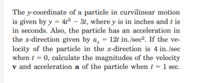The y-coordinate of a particle in curvilinear motion
is given by y = 43 – 3t, where y is in inches and t is
in seconds. Also, the particle has an acceleration in
the x-direction given by a̟ = 12t in. /sec². If the ve-
locity of the particle in the x-direction is 4 in./sec
when t = 0, calculate the magnitudes of the velocity
v and acceleration a of the particle when t = 1 sec.
