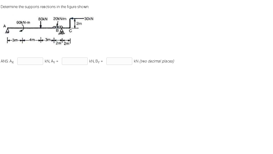 Determine the supports reactions in the figure shown:
80KN
20KN/m
30kN
60KN-m
2m
A
B
C
-3m Am-
t 3met
2m' 2m
ANS. Ax
kN, Ay =
kN, By =
kN (two decimal places)
