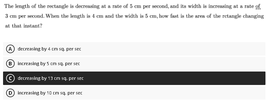 The length of the rectangle is decreasing at a rate of 5 cm per second, and its width is increasing at a rate of
3 cm per second. When the length is 4 cm and the width is 5 cm, how fast is the area of the retangle changing
at that instant?
(A) decreasing by 4 cm sq. per sec
B increasing by 5 cm sq. per sec
C) decreasing by 13 cm sq. per sec
D) increasing by 10 cm sq. per sec

