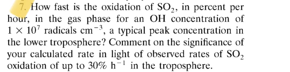 7. How fast is the oxidation of SO₂, in percent per
hour, in the gas phase for an OH concentration of
1 × 107 radicals cm-³, a typical peak concentration in
the lower troposphere? Comment on the significance of
your calculated rate in light of observed rates of SO₂
oxidation of up to 30% h-¹ in the troposphere.