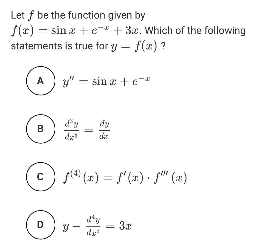 Let f be the function given by
f(x) :
statements is true for y = f(x) ?
= sin x + e-* + 3x. Which of the following
A
y"
= sin x + e¬®
d³y
dy
В
dx3
dx
f(4) (x) = f' (x) • fil (x)
d*y
D
3x
-
dx4
