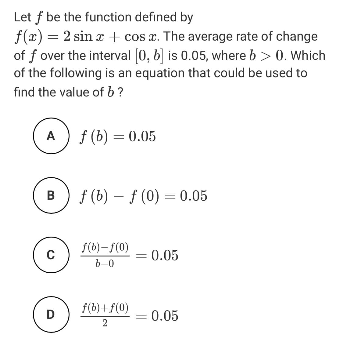 Let f be the function defined by
f(x) = 2 sin x + cos x. The average rate of change
of f over the interval 0, b| is 0.05, where b > 0. Which
of the following is an equation that could be used to
find the value of b?
A
f (b) = 0.05
В
f (b) – f (0) = 0.05
-
f(b)–f(0)
0.05
b-0
f(b)+f(0)
D
0.05
2
