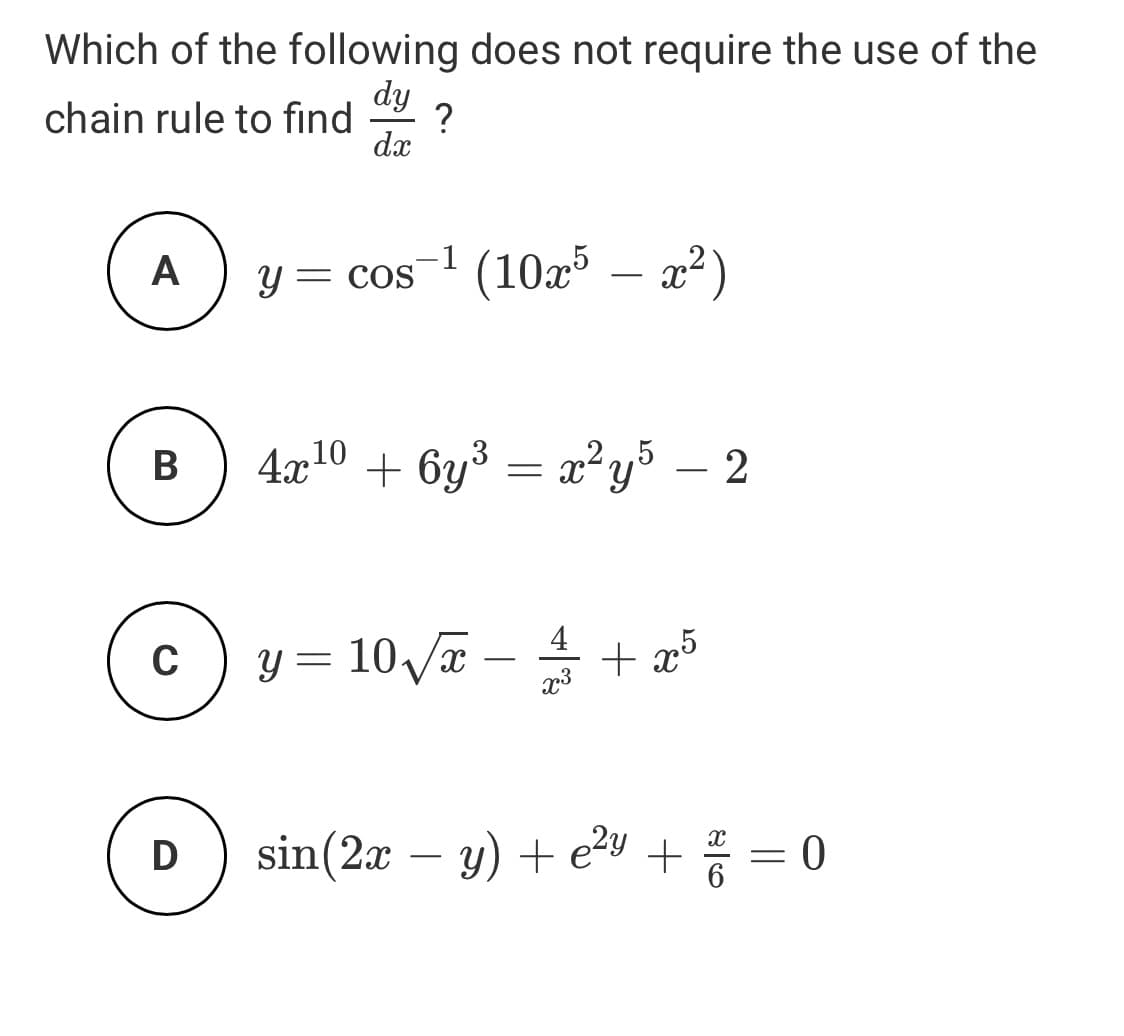 Which of the following does not require the use of the
dy
?
chain rule to find
dx
A
y = cos1 (10³ – x2)
2²)
= COS
-
4г10
+ by° = x²y³ – 2
В
,2,5
4
C
y = 10/x – + æ5
-
x3
D
sin(2x – y) + e2y +
||
