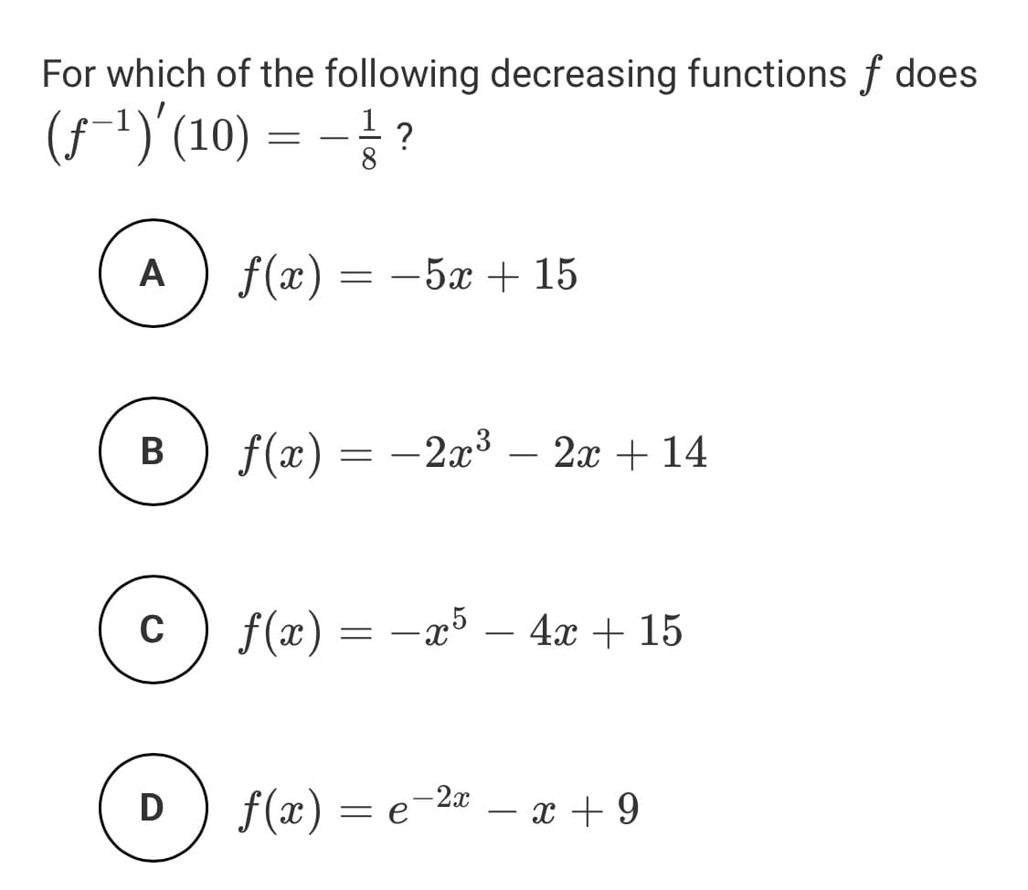 For which of the following decreasing functions f does
(5-1)'(10) = - ?
8.
A
f(x) = -5x + 15
В
f(x) = -2x3 – 2x + 14
f(x) = -x5 – 4x + 15
f(x) = e
- 2x
x + 9
-
