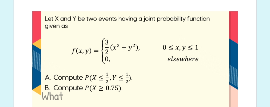 Let X and Y be two events having a joint probability function
given as
(x² + y²),
0< x, y < 1
f(x, y)
(0,
= {2
elsewhere
A. Compute P(X <.Ys).
B. Compute P(X > 0.75).
What
