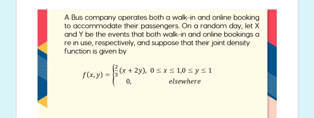 A Bus company operates both a walk-in and online booking
to accommodate their passengers. On a random day, let X
and Y be the events that both walk-in and online bookings a
re in use, respectively, and suppose that their joint density
function is given by
(x + 2y), 0 < x < 1,0 < y < 1
f(x, y) :
= {3
0,
elsewhere
