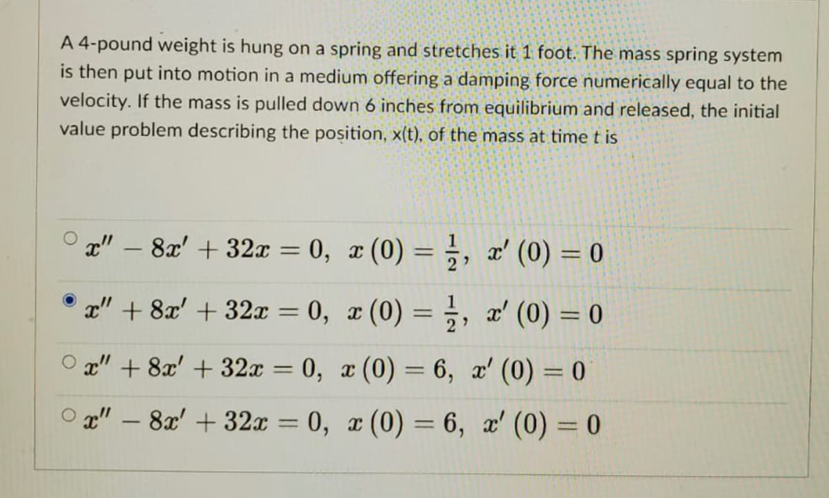 A 4-pound weight is hung on a spring and stretches it 1 foot. The mass spring system
is then put into motion in a medium offering a damping force numerically equal to the
velocity. If the mass is pulled down 6 inches from equilibrium and released, the initial
value problem describing the position, x(t), of the mass at time t is
x" – 8x' + 32x = 0, x (0) =, x' (0) = 0
2
x" + 8x' + 32x = 0, x (0) = ;, x' (0) = 0
%3D
%3D
O g" + 8x' + 32x = 0, x (0) = 6, x' (0) = 0
O g" – 8x' + 32x = 0, ¤ (0) = 6, x' (0) = 0
%3D
||
-
%3D
