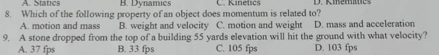 A. Statics
8. Which of the following
A. motion and mass
B. Dynamics
C. Kinetics
property of an object does momentum is related to?
B. weight and velocity C. motion and weight D. mass and acceleration
9.
A stone dropped from the top of a building 55 yards elevation will hit the ground with what velocity?
A. 37 fps
B. 33 fps
C. 105 fps
D. 103 fps
