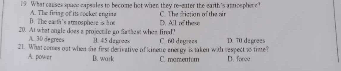 19. What causes space capsules to become hot when they re-enter the earth's atmosphere?
A. The firing of its rocket engine
C. The friction of the air
D. All of these
B. The earth's atmosphere is hot
20. At what angle does a projectile go farthest when fired?
A. 30 degrees
D. 70 degrees
B. 45 degrees
C. 60 degrees
21. What comes out when the first derivative of kinetic energy is taken with respect to time?
A. power
B. work
C. momentum
D. force