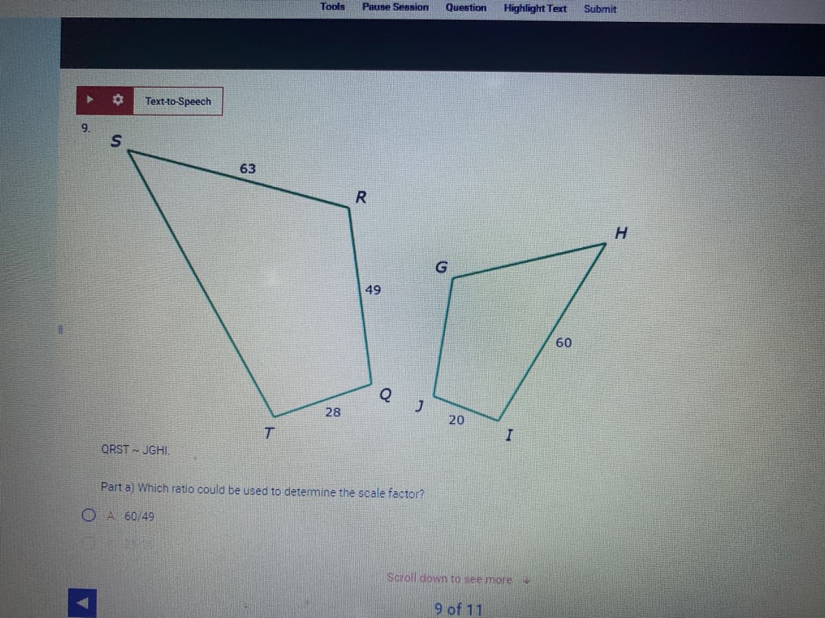 9.
S
A
Text-to-Speech
QRST JGHI.
63
T
Tools
28
Pause Session
R
49
Q
J
Part a) Which ratio could be used to determine the scale factor?
O A 60/49
Question
20
Highlight Text
I
Scroll down to see more
9 of 11
60
Submit
H