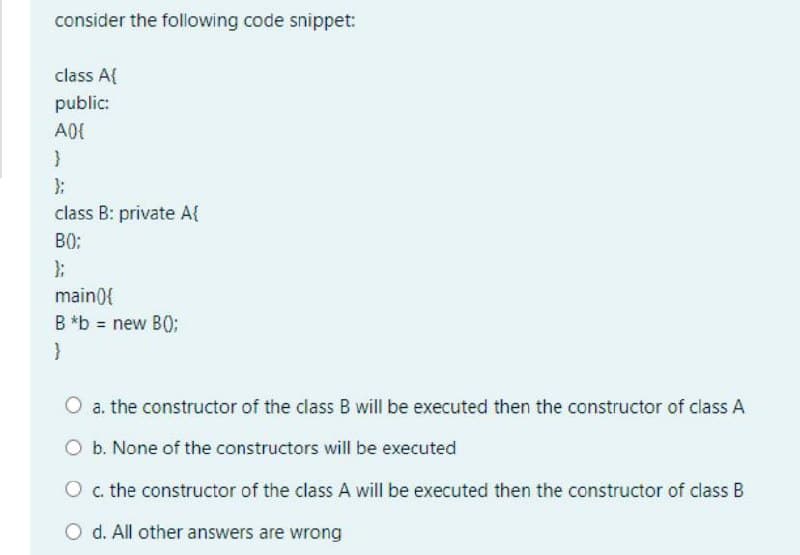 consider the following code snippet:
class A{
public:
};
class B: private A{
B0:
};
main0{
B *b = new B0;
a. the constructor of the class B will be executed then the constructor of class A
O b. None of the constructors will be executed
O c. the constructor of the class A will be executed then the constructor of class B
O d. All other answers are wrong
