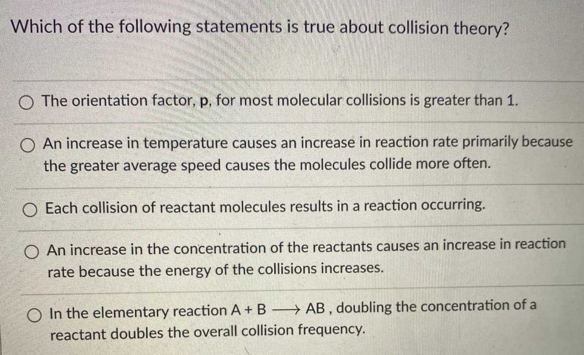 Which of the following statements is true about collision theory?
O The orientation factor, p, for most molecular collisions is greater than 1.
O An increase in temperature causes an increase in reaction rate primarily because
the greater average speed causes the molecules collide more often.
O Each collision of reactant molecules results in a reaction occurring.
O An increase in the concentration of the reactants causes an increase in reaction
rate because the energy of the collisions increases.
O In the elementary reaction A + B
reactant doubles the overall collision frequency.
→ AB , doubling the concentration of a
