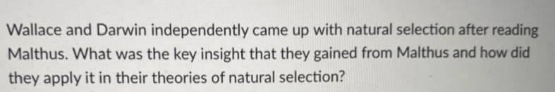 Wallace and Darwin independently came up with natural selection after reading
Malthus. What was the key insight that they gained from Malthus and how did
they apply it in their theories of natural selection?
